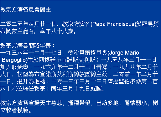  教宗方濟各息勞歸主 二零二五年四月廿一日，教宗方濟各(Papa Franciscus)於羅馬梵蒂岡蒙主寵召，享年八十八歲。 教宗方濟各簡略年表： 一九三六年十二月十七日，喬治貝爾格里奧(Jorge Mario Bergoglio)生於阿根廷布宜諾斯艾利斯；一九五八年三月十一日加入耶穌會；一九六九年十二月十三日晉鐸；一九九八年二月廿八日，祝聖為布宜諾斯艾利斯總教區總主教；二零零一年二月廿一日，擢升為樞機；二零一三年三月十三日膺選聖伯多祿第二百六十六位繼任教宗；同年三月十九日就職。 教宗方濟各宣揚天主慈悲，播種希望，出訪多地，關懷弱小，樹立牧者模範。