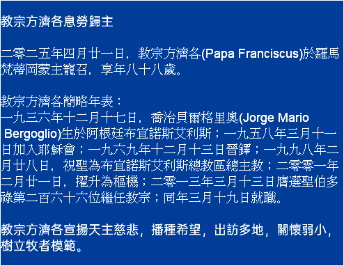 教宗方濟各息勞歸主 二零二五年四月廿一日，教宗方濟各(Papa Franciscus)於羅馬梵蒂岡蒙主寵召，享年八十八歲。 教宗方濟各簡略年表： 一九三六年十二月十七日，喬治貝爾格里奧(Jorge Mario Bergoglio)生於阿根廷布宜諾斯艾利斯；一九五八年三月十一日加入耶穌會；一九六九年十二月十三日晉鐸；一九九八年二月廿八日，祝聖為布宜諾斯艾利斯總教區總主教；二零零一年二月廿一日，擢升為樞機；二零一三年三月十三日膺選聖伯多祿第二百六十六位繼任教宗；同年三月十九日就職。 教宗方濟各宣揚天主慈悲，播種希望，出訪多地，關懷弱小，樹立牧者模範。