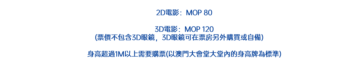  2D電影：MOP 80 3D電影：MOP 120 (票價不包含3D眼鏡，3D眼鏡可在票房另外購買或自備) 身高超過1M以上需要購票(以澳門大會堂大堂內的身高牌為標準)