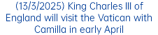 (13/3/2025) King Charles III of England will visit the Vatican with Camilla in early April