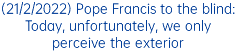(21/2/2022) Pope Francis to the blind: Today, unfortunately, we only perceive the exterior