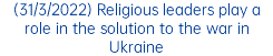 (31/3/2022) Religious leaders play a role in the solution to the war in Ukraine