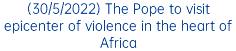 (30/5/2022) The Pope to visit epicenter of violence in the heart of Africa