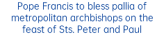 Pope Francis to bless pallia of metropolitan archbishops on the feast of Sts. Peter and Paul