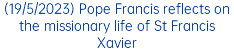 (19/5/2023) Pope Francis reflects on the missionary life of St Francis Xavier