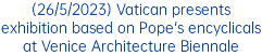 (26/5/2023) Vatican presents exhibition based on Pope's encyclicals at Venice Architecture Biennale