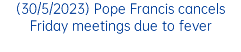 (30/5/2023) Pope Francis cancels Friday meetings due to fever