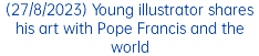 (27/8/2023) Young illustrator shares his art with Pope Francis and the world