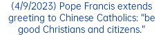 (4/9/2023) Pope Francis extends greeting to Chinese Catholics: “be good Christians and citizens.”
