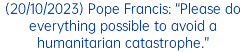 (20/10/2023) Pope Francis: “Please do everything possible to avoid a humanitarian catastrophe.”