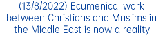 (13/8/2022) Ecumenical work between Christians and Muslims in the Middle East is now a reality