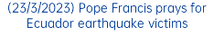 (23/3/2023) Pope Francis prays for Ecuador earthquake victims