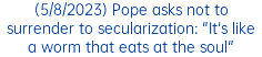 (5/8/2023) Pope asks not to surrender to secularization: "It's like a worm that eats at the soul"
